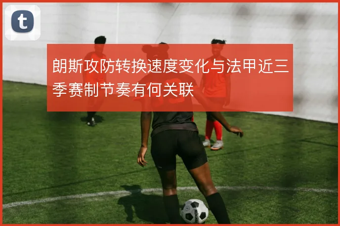 朗斯攻防转换速度变化与法甲近三季赛制节奏有何关联