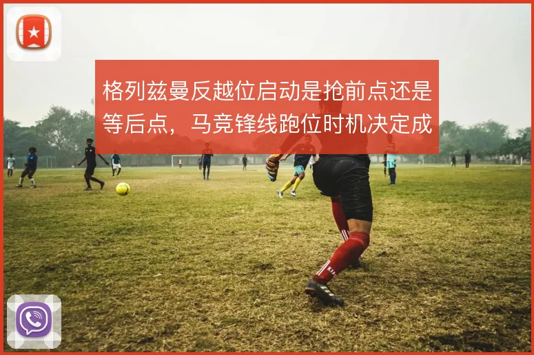 格列兹曼反越位启动是抢前点还是等后点,马竞锋线跑位时机决定成败