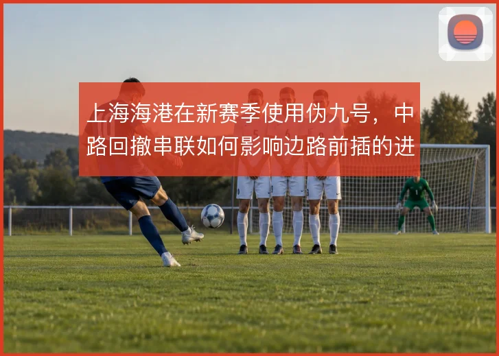 上海海港在新赛季使用伪九号,中路回撤串联如何影响边路前插的进攻层次