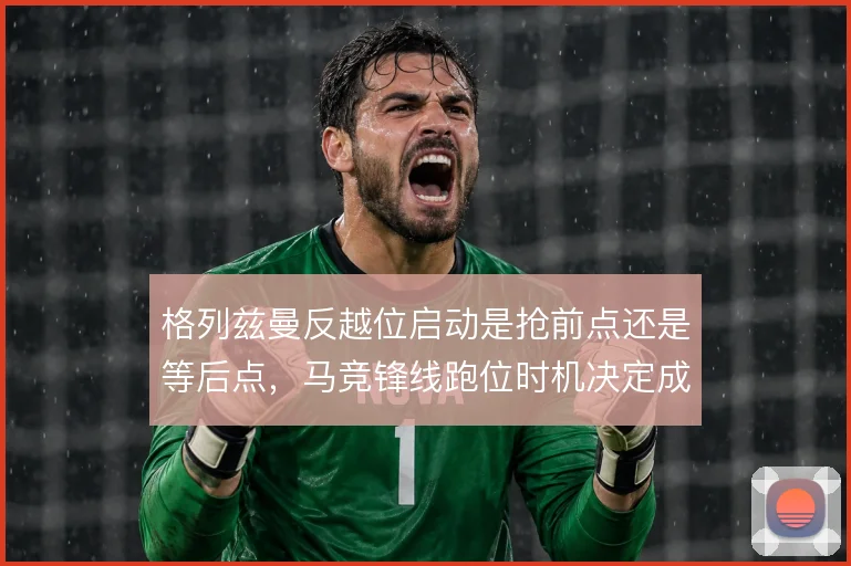 格列兹曼反越位启动是抢前点还是等后点，马竞锋线跑位时机决定成败