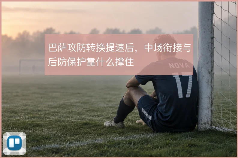巴萨攻防转换提速后,中场衔接与后防保护靠什么撑住