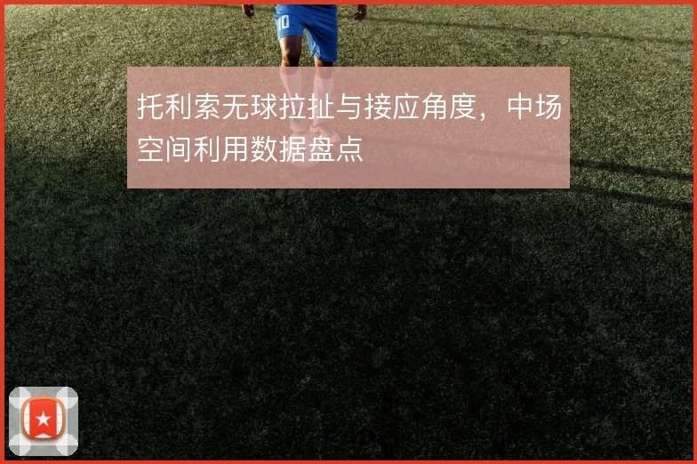 托利索无球拉扯与接应角度，中场空间利用数据盘点