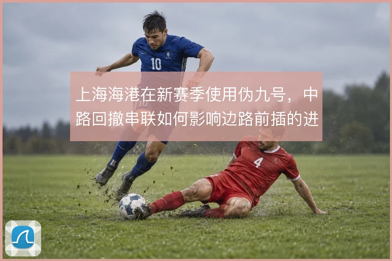 上海海港在新赛季使用伪九号,中路回撤串联如何影响边路前插的进攻层次