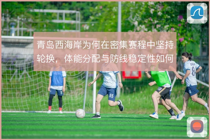 青岛西海岸为何在密集赛程中坚持轮换，体能分配与防线稳定性如何权衡