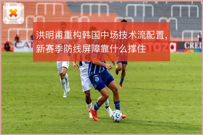 洪明甫重构韩国中场技术流配置，新赛季防线屏障靠什么撑住