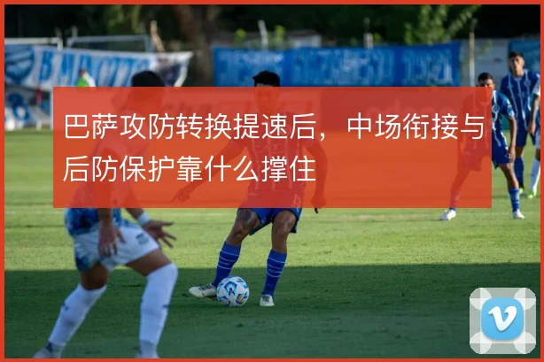 巴萨攻防转换提速后,中场衔接与后防保护靠什么撑住