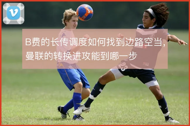 B费的长传调度如何找到边路空当，曼联的转换进攻能到哪一步