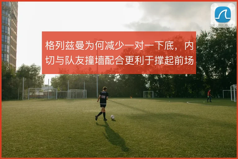 格列兹曼为何减少一对一下底，内切与队友撞墙配合更利于撑起前场宽度