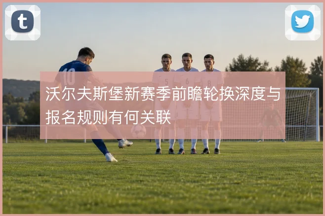 沃尔夫斯堡新赛季前瞻轮换深度与报名规则有何关联