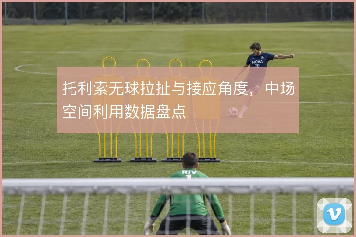 托利索无球拉扯与接应角度，中场空间利用数据盘点