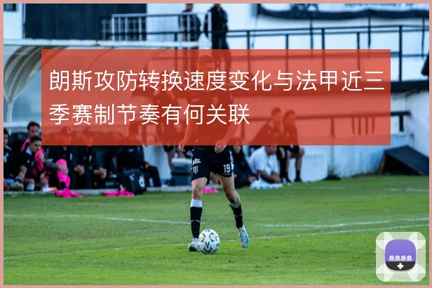 朗斯攻防转换速度变化与法甲近三季赛制节奏有何关联
